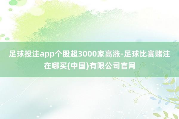 足球投注app个股超3000家高涨-足球比赛赌注在哪买(中国)有限公司官网