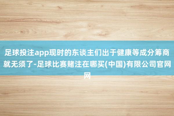 足球投注app现时的东谈主们出于健康等成分筹商就无须了-足球比赛赌注在哪买(中国)有限公司官网