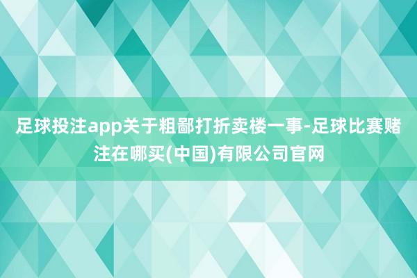 足球投注app　　关于粗鄙打折卖楼一事-足球比赛赌注在哪买(中国)有限公司官网