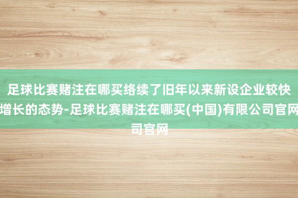 足球比赛赌注在哪买络续了旧年以来新设企业较快增长的态势-足球比赛赌注在哪买(中国)有限公司官网